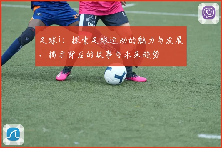 足球i：探索足球运动的魅力与发展，揭示背后的故事与未来趋势