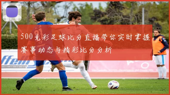 500竞彩足球比分直播带你实时掌握赛事动态与精彩比分分析