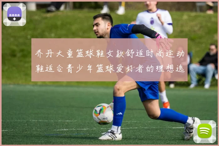 乔丹大童篮球鞋女款舒适时尚运动鞋适合青少年篮球爱好者的理想选择