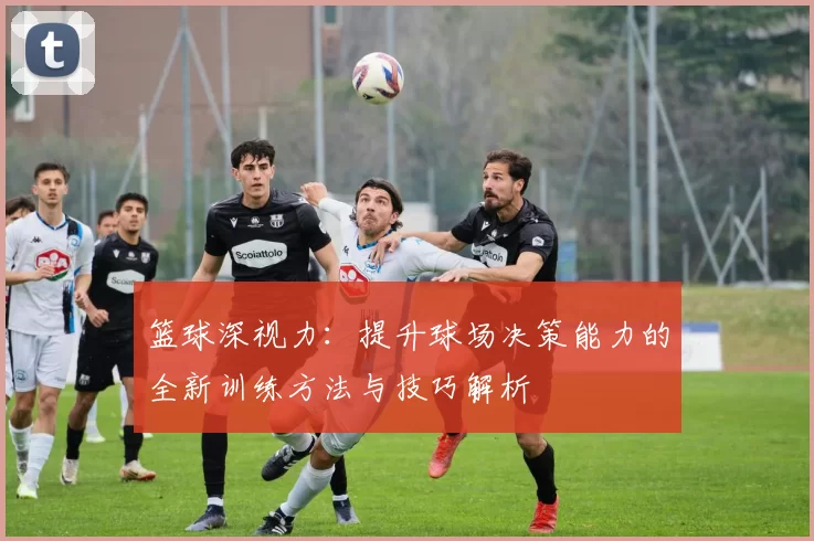 篮球深视力：提升球场决策能力的全新训练方法与技巧解析